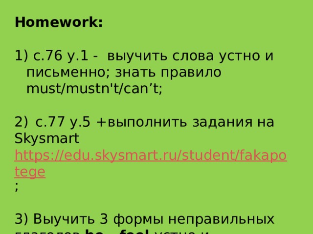 ​ Homework:  с.76 у.1 -  выучить слова устно и письменно; знать правило must/mustn't/can’t;  2)   с.77 у.5 + выполнить задания на Skysmart https://edu.skysmart.ru/student/fakapotege ;  3) Выучить 3 формы неправильных глаголов be - feel устно и письменно. 