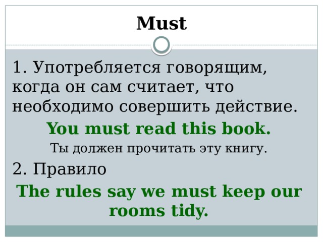 Must 1. Употребляется говорящим, когда он сам считает, что необходимо совершить действие. You must read this book. Ты должен прочитать эту книгу. 2. Правило The rules say we must keep our rooms tidy.  