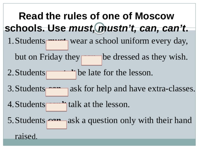 Read the rules of one of Moscow schools. Use must, mustn’t, can, can’t .   Students must wear a school uniform every day, but on Friday they can be dressed as they wish. Students mustn’t  be late for the lesson. Students can ask for help and have extra-classes. Students can’t talk at the lesson. Students can ask a question only with their hand raise d.       