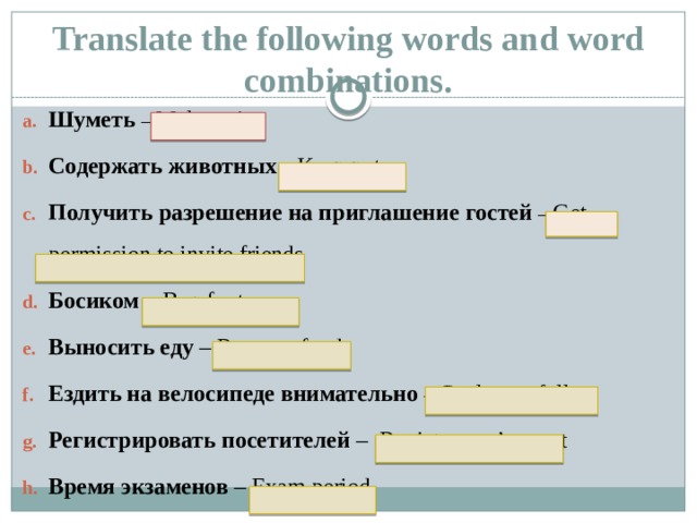 Translate the following words and word combinations. Шуметь  – Make noise Содержать животных – Keep pets Получить разрешение на приглашение гостей  – Get permission to invite friends Босиком – Barefoot Выносить еду – Remove food Ездить на велосипеде внимательно  – Cycle carefully Регистрировать посетителей – Register one’s guest Время экзаменов – Exam period     