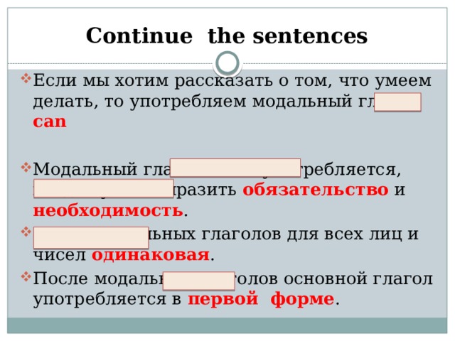 Continue the sentences Если мы хотим рассказать о том, что умеем делать, то употребляем модальный глагол can Модальный глагол must употребляется, когда нужно выразить обязательство и необходимость . Форма модальных глаголов для всех лиц и чисел одинаковая . После модальных глаголов основной глагол употребляется в первой форме .      