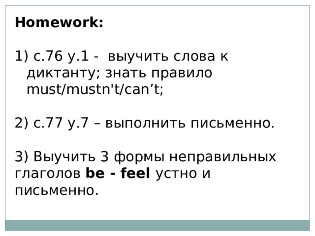 ​ Homework:  с.76 у.1 -  выучить слова к диктанту; знать правило must/mustn't/can’t;  2) с.77 у.7 – выполнить письменно.  3) Выучить 3 формы неправильных глаголов be - feel устно и письменно. 