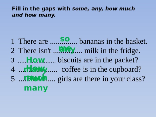 Fill in the gaps with some, any, how much and how many. some 1 There are .............. bananas in the basket. 2 There isn't ............... milk in the fridge. 3 ...................... biscuits are in the packet? 4 .................... coffee is in the cupboard? 5 ................... girls are there in your class? any How many How much How many 