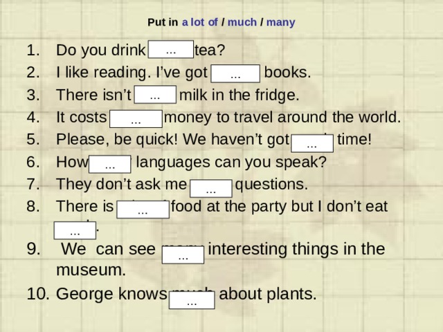 Put in a lot of / much / many Do you drink much tea? I like reading. I’ve got a lot of books. There isn’t much milk in the fridge. It costs a lot of money to travel around the world. Please, be quick! We haven’t got much time! How many languages can you speak? They don’t ask me many questions. There is a lot of food at the party but I don’t eat much.  We can see many interesting things in the museum. George knows much about plants. … … … … … … … … … … … 