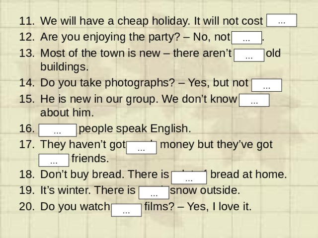 We will have a cheap holiday. It will not cost much. Are you enjoying the party? – No, not much. Most of the town is new – there aren’t many old buildings. Do you take photographs? – Yes, but not many. He is new in our group. We don’t know much about him. A lot of people speak English. They haven’t got much money but they’ve got many friends. Don’t buy bread. There is a lot of bread at home. It’s winter. There is much snow outside. Do you watch many films? – Yes, I love it. … … … … … … … … … … … 