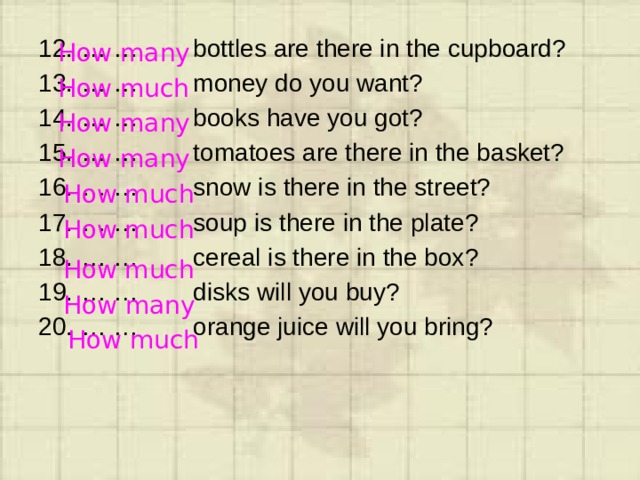 … … bottles are there in the cupboard? … … money do you want? … … books have you got? … … tomatoes are there in the basket? … … snow is there in the street? … … soup is there in the plate? … … cereal is there in the box? … … disks will you buy? … … orange juice will you bring? How many How much How many How many How much How much How much How many How much 