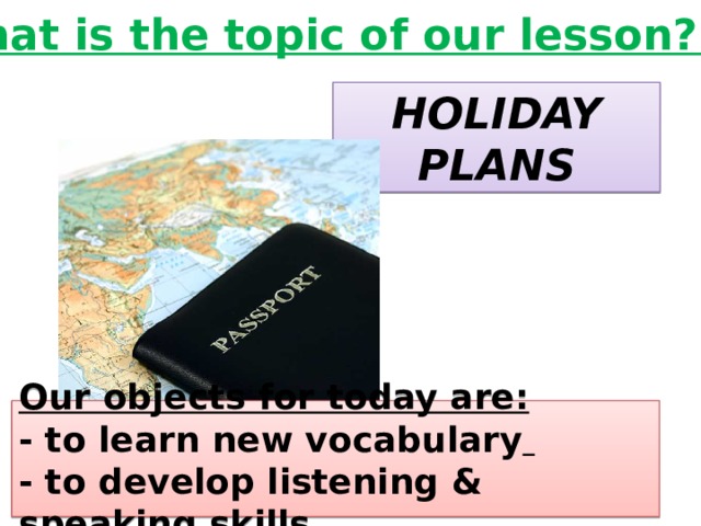 What is the topic of our lesson? HOLIDAY PLANS Our objects for today are: - to learn new vocabulary  - to develop listening & speaking skills 