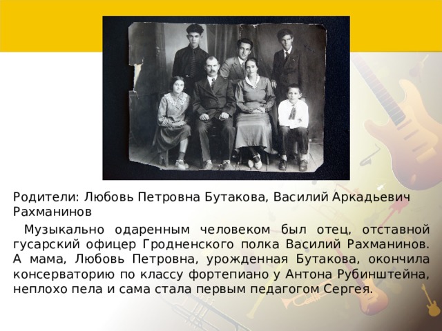 Родители: Любовь Петровна Бутакова, Василий Аркадьевич Рахманинов  Музыкально одаренным человеком был отец, отставной гусарский офицер Гродненского полка Василий Рахманинов. А мама, Любовь Петровна, урожденная Бутакова, окончила консерваторию по классу фортепиано у Антона Рубинштейна, неплохо пела и сама стала первым педагогом Сергея. 