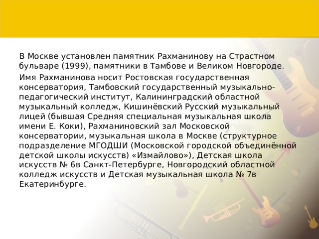 В Москве установлен памятник Рахманинову на Страстном бульваре (1999), памятники в Тамбове и Великом Новгороде. Имя Рахманинова носит Ростовская государственная консерватория, Тамбовский государственный музыкально-педагогический институт, Калининградский областной музыкальный колледж, Кишинёвский Русский музыкальный лицей (бывшая Средняя специальная музыкальная школа имени Е. Коки), Рахманиновский зал Московской консерватории, музыкальная школа в Москве (структурное подразделение МГОДШИ (Московской городской объединённой детской школы искусств) «Измайлово»), Детская школа искусств № 6в Санкт-Петербурге, Новгородский областной колледж искусств и Детская музыкальная школа № 7в Екатеринбурге. 