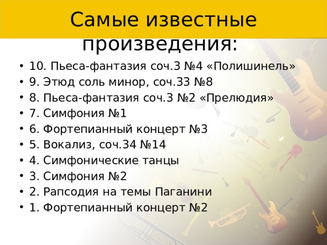 Самые известные произведения: 10. Пьеса-фантазия соч.3 №4 «Полишинель» 9. Этюд соль минор, соч.33 №8 8. Пьеса-фантазия соч.3 №2 «Прелюдия» 7. Симфония №1 6. Фортепианный концерт №3 5. Вокализ, соч.34 №14 4. Симфонические танцы 3. Симфония №2 2. Рапсодия на темы Паганини 1. Фортепианный концерт №2 