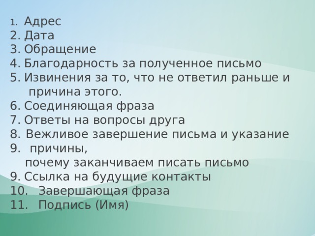 1.  Адрес 2.  Дата 3.  Обращение 4.  Благодарность за полученное письмо 5.  Извинения за то, что не ответил раньше и  причина этого. 6.  Соединяющая фраза 7.  Ответы на вопросы друга Вежливое завершение письма и указание  причины,  почему заканчиваем писать письмо 9.  Ссылка на будущие контакты 10.  Завершающая фраза 11.  Подпись (Имя) 
