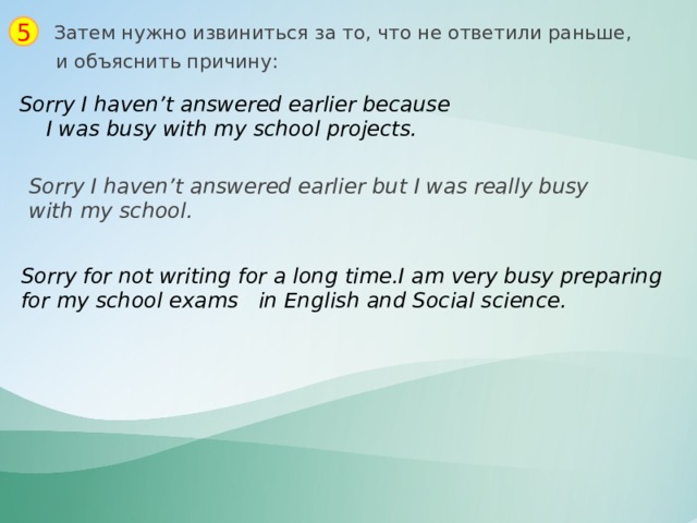 5 Затем нужно извиниться за то, что не ответили раньше, и объяснить причину: Sorry I haven’t answered earlier because  I was busy with my school projects. Sorry I haven’t answered earlier but I was really busy with my school. Sorry for not writing for a long time.I am very busy preparing for my school exams in English and Social science. 