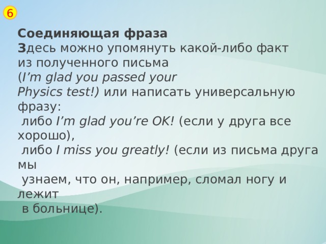 6 Соединяющая фраза З десь можно упомянуть какой-либо факт из полученного письма ( I’m   glad   you   passed   your Physics   test!)  или написать универсальную фразу:  либо  I’m   glad   you’re   OK!  (если у друга все хорошо),  либо  I   miss   you   greatly!  (если из письма друга мы  узнаем, что он, например, сломал ногу и лежит  в больнице). 