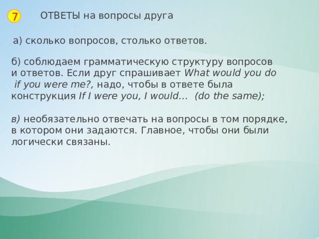 ОТВЕТЫ на вопросы друга 7 а) сколько вопросов, столько ответов. б) соблюдаем грамматическую структуру вопросов и ответов. Если друг спрашивает  What   would you   do   if   you   were   me?,  надо, чтобы в ответе была конструкция  If   I   were   you, I   would…    (do   the same);  в) необязательно отвечать на вопросы в том порядке, в котором они задаются. Главное, чтобы они были логически связаны. 