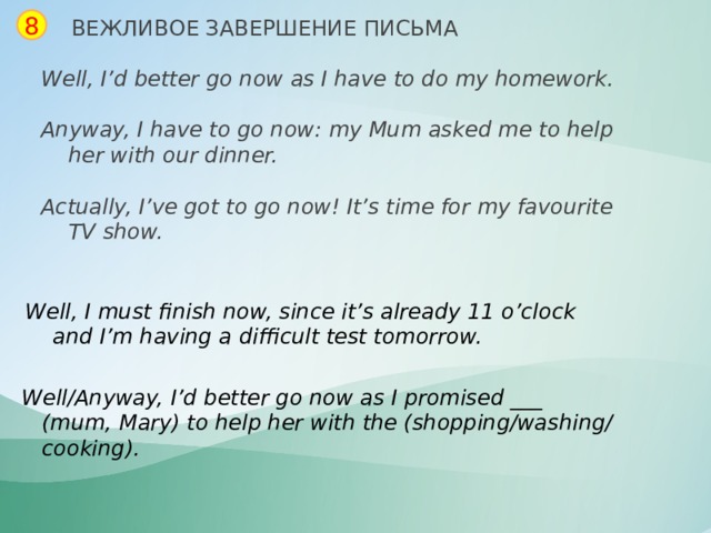8 ВЕЖЛИВОЕ ЗАВЕРШЕНИЕ ПИСЬМА Well, I’d better go now as I have to do my homework.  Anyway, I have to go now: my Mum asked me to help  her with our dinner.  Actually, I’ve got to go now! It’s time for my favourite  TV show. Well, I must finish now, since it’s already 11 o’clock  and I’m having a difficult test tomorrow. Well/Anyway, I’d better go now as I promised ___  (mum, Mary) to help her with the (shopping/washing/  cooking). 