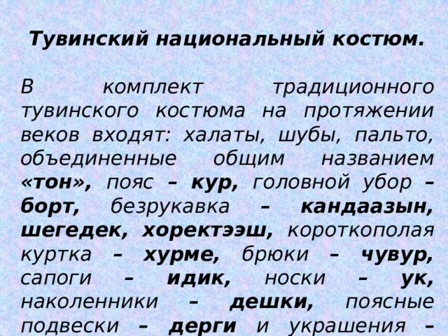 Тувинский национальный костюм.  В комплект традиционного тувинского костюма на протяжении веков входят: халаты, шубы, пальто, объединенные общим названием «тон», пояс – кур, головной убор – борт, безрукавка – кандаазын, шегедек, хоректээш, короткополая куртка – хурме, брюки – чувур, сапоги – идик, носки – ук, наколенники – дешки, поясные подвески – дерги и украшения – каасталга. 