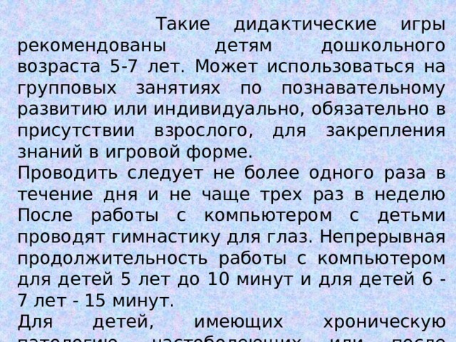  Такие дидактические игры рекомендованы детям дошкольного возраста 5-7 лет. Может использоваться на групповых занятиях по познавательному развитию или индивидуально, обязательно в присутствии взрослого, для закрепления знаний в игровой форме. Проводить следует не более одного раза в течение дня и не чаще трех раз в неделю После работы с компьютером с детьми проводят гимнастику для глаз. Непрерывная продолжительность работы с компьютером для детей 5 лет до 10 минут и для детей 6 - 7 лет - 15 минут. Для детей, имеющих хроническую патологию, частоболеющих или после перенесенных заболеваний продолжительность должна быть сокращена для детей 5 лет до 7 минут, для детей 6 лет - до 10 мин. 