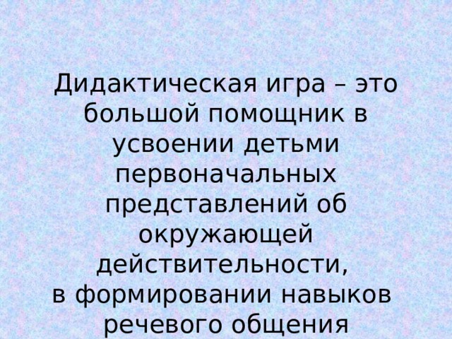 Дидактическая игра – это большой помощник в усвоении детьми первоначальных представлений об окружающей действительности, в формировании навыков речевого общения 