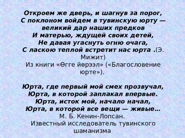 Откроем же дверь, и шагнув за порог, С поклоном войдем в тувинскую юрту — великий дар наших предков И матерью, ждущей своих детей, Не давая угаснуть огню очага, С ласкою теплой встретит нас юрта  . (Э. Мижит) Иɜ книги «Өгге йөрээл» («Благословение юрте»). Юрта, где первый мой смех прозвучал, Юрта, в которой заплакал впервые. Юрта, исток мой, начало начал, Юрта, в которой все вещи — живые… М. Б. Кенин-Лопсан. Известный исследователь тувинского шаманизма  