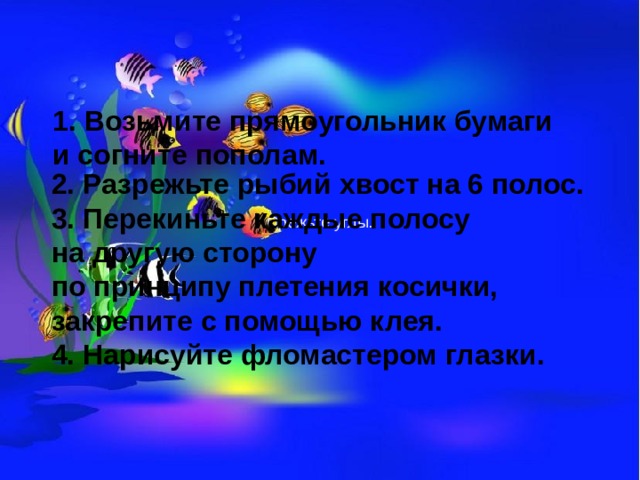 1. Возьмите прямоугольник бумаги и согните пополам. 2. Разрежьте рыбий хвост на 6 полос. 3. Перекиньте каждые полосу на другую сторону по принципу плетения косички, закрепите с помощью клея. 4. Нарисуйте фломастером глазки. Срежьте углы.    