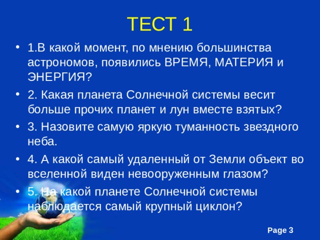 ТЕСТ 1 1.В какой момент, по мнению большинства астрономов, появились ВРЕМЯ, МАТЕРИЯ и ЭНЕРГИЯ? 2. Какая планета Солнечной системы весит больше прочих планет и лун вместе взятых? 3. Назовите самую яркую туманность звездного неба. 4. А какой самый удаленный от Земли объект во вселенной виден невооруженным глазом? 5. На какой планете Солнечной системы наблюдается самый крупный циклон? 