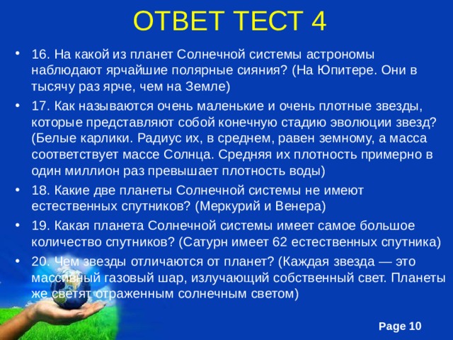 ОТВЕТ ТЕСТ 4 16. На какой из планет Солнечной системы астрономы наблюдают ярчайшие полярные сияния? (На Юпитере. Они в тысячу раз ярче, чем на Земле) 17. Как называются очень маленькие и очень плотные звезды, которые представляют собой конечную стадию эволюции звезд? (Белые карлики. Радиус их, в среднем, равен земному, а масса соответствует массе Солнца. Средняя их плотность примерно в один миллион раз превышает плотность воды) 18. Какие две планеты Солнечной системы не имеют естественных спутников? (Меркурий и Венера) 19. Какая планета Солнечной системы имеет самое большое количество спутников? (Сатурн имеет 62 естественных спутника) 20. Чем звезды отличаются от планет? (Каждая звезда — это массивный газовый шар, излучающий собственный свет. Планеты же светят отраженным солнечным светом) 