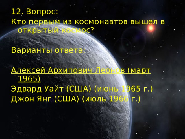 12. Вопрос: Кто первым из космонавтов вышел в открытый космос? Варианты ответа: Алексей Архипович Леонов (март 1965)  Эдвард Уайт (США) (июнь 1965 г.) Джон Янг (США) (июль 1966 г.)  