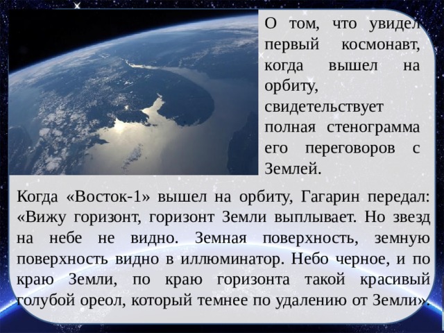 О том, что увидел первый космонавт, когда вышел на орбиту, свидетельствует полная стенограмма его переговоров с Землей. Когда «Восток-1» вышел на орбиту, Гагарин передал: «Вижу горизонт, горизонт Земли выплывает. Но звезд на небе не видно. Земная поверхность, земную поверхность видно в иллюминатор. Небо черное, и по краю Земли, по краю горизонта такой красивый голубой ореол, который темнее по удалению от Земли».   