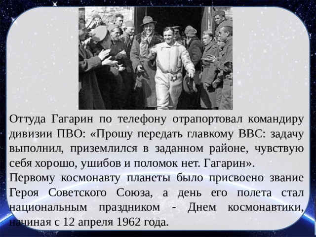 Оттуда Гагарин по телефону отрапортовал командиру дивизии ПВО: «Прошу передать главкому ВВС: задачу выполнил, приземлился в заданном районе, чувствую себя хорошо, ушибов и поломок нет. Гагарин». Первому космонавту планеты было присвоено звание Героя Советского Союза, а день его полета стал национальным праздником - Днем космонавтики, начиная с 12 апреля 1962 года. 