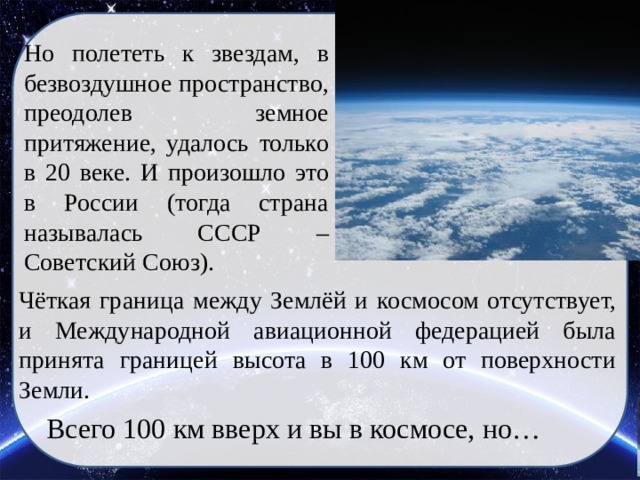 Но полететь к звездам, в безвоздушное пространство, преодолев земное притяжение, удалось только в 20 веке. И произошло это в России (тогда страна называлась СССР – Советский Союз). Чёткая граница между Землёй и космосом отсутствует, и Международной авиационной федерацией была принята границей высота в 100 км от поверхности Земли. Всего 100 км вверх и вы в космосе, но… 