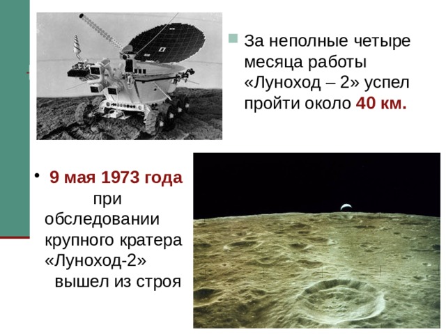 За неполные четыре месяца работы «Луноход – 2» успел пройти около 40 км.  9 мая 1973 года при обследовании крупного кратера «Луноход-2» вышел из строя «Луноход-2» оказался гораздо продуктивней своего предшественника. Благодаря значительному опыту экипажа за неполные четыре месяца работы он успел пройти около 40 км. 9 мая 1973 года «Луноход-2» обследовал крупный кратер. Чтобы выбраться из этого кратера оператор-водитель решил луноход сдать назад. И получилось так, что крышкой солнечной панели он въехал в стенку этого невидимого для камер кратера. В результате «Луноход» черпнул лунного грунта на солнечную панель. За счет запыления солнечной батареи упал зарядный ток и нарушился тепловой режим. В результате «Луноход-2» вышел из строя. 10 мая 1973 года с аппарата в последний раз поступила телеметрическая информация, после чего он замолчал навсегда. Так аварийная ситуация привела к преждевременной гибели аппарата. Проработав пять лунных дней и, пройдя около сорока километров, “Луноход–2” замер в кратере Лемонье монументом славы космической техники 70-х годов XX века   