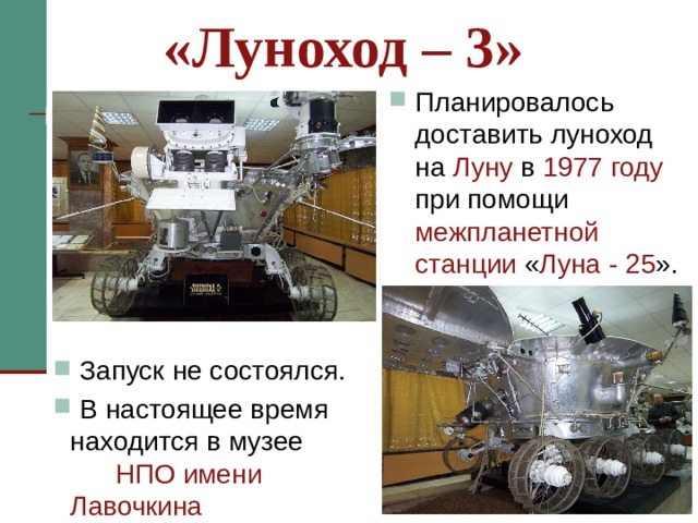 «Луноход – 3» Планировалось доставить луноход на Луну в 1977 году при помощи межпланетной станции « Луна - 25 ». Через два года был изготовлен очередной «Луноход 3». Еще один шаг вперед по сравнению с предшественниками. Усовершенствованная телевизионная система теперь обеспечивала передачу с изображения с двух камер. Новый планетоход получил полный комплект бортовой и научной аппаратуры, прошел весь цикл наземных испытаний. Планировалось доставить луноход на Луну в 1977 году при помощи межпланетной станции « Луна-25 », однако запуск не состоялся. В настоящее время находится в музее НПО имени Лавочкина .  Запуск не состоялся.  В настоящее время находится в музее НПО имени Лавочкина   
