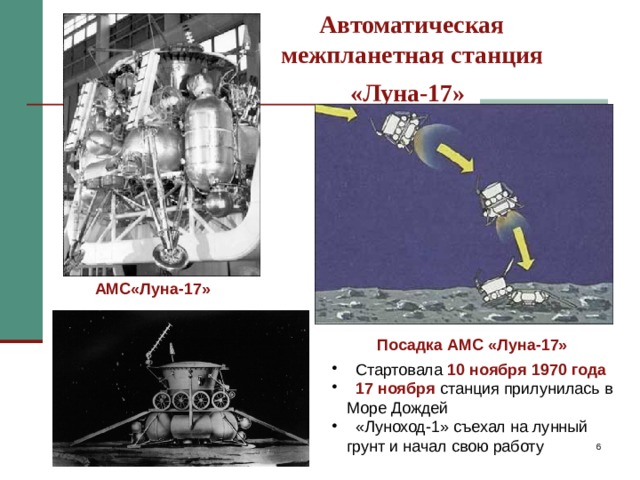 Автоматическая  межпланетная станция  «Луна-17»  АМС«Луна-17» Автоматическая межпланетная станция «Луна-17» стартовала 10 ноября 1970 года, а 17 ноября станция благополучно прилунилась в Море Дождей, «Луноход-1» съехал на лунный грунт и начал путешествие по безводному лунному “морю”. С этого момента началась новая эпоха исследований Луны. Посадка АМС «Луна-17»  Стартовала 10 ноября 1970 года  17 ноября станция прилунилась в Море Дождей  «Луноход-1» съехал на лунный грунт и начал свою работу   