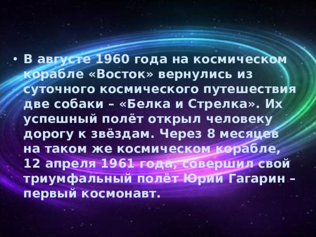 В августе 1960 года на космическом корабле «Восток» вернулись из суточного космического путешествия две собаки – «Белка и Стрелка». Их успешный полёт открыл человеку дорогу к звёздам. Через 8 месяцев на таком же космическом корабле, 12 апреля 1961 года, совершил свой триумфальный полёт Юрий Гагарин – первый космонавт. 