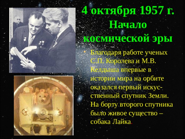 4 октября 1957 г. Начало космической эры Благодаря работе ученых С.П. Королева и М.В. Келдыша впервые в истории мира на орбите оказался первый искус-ственный спутник Земли. На борту второго спутника было живое существо – собака Лайка . 