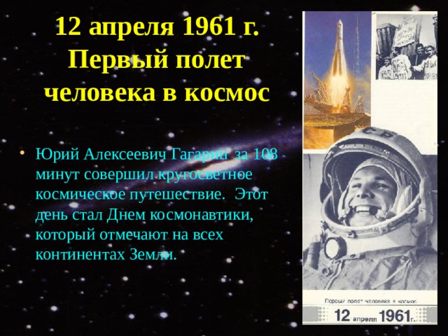 12 апреля 1961 г.  Первый полет человека в космос Юрий Алексеевич Гагарин  за 108 минут совершил кругосветное космическое путешествие.  Этот день стал Днем космонавтики, который отмечают на всех континентах Земли.    