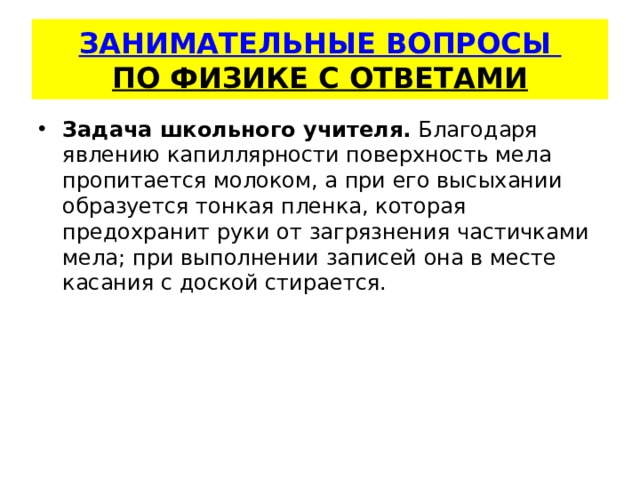   ЗАНИМАТЕЛЬНЫЕ ВОПРОСЫ  ПО ФИЗИКЕ С ОТВЕТАМИ    Задача школьного учителя.  Благодаря явлению капиллярности по­верхность мела пропитается молоком, а при его высыхании образу­ется тонкая пленка, которая предохранит руки от загрязнения час­тичками мела; при выполнении записей она в месте касания с доской стирается. 