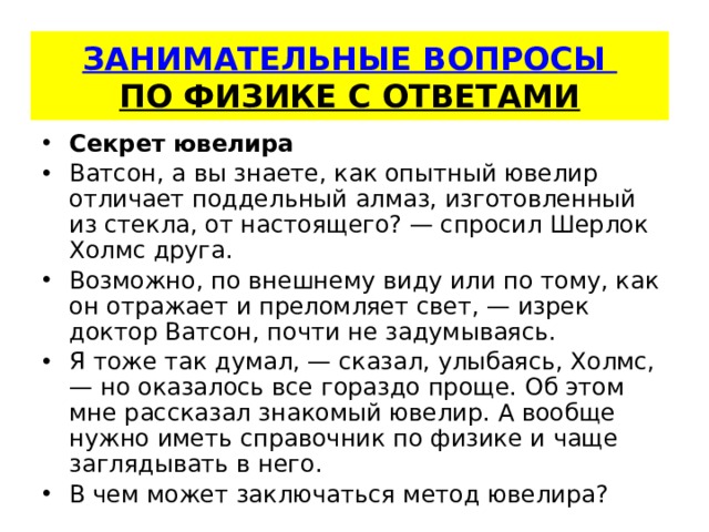   ЗАНИМАТЕЛЬНЫЕ ВОПРОСЫ  ПО ФИЗИКЕ С ОТВЕТАМИ    Секрет ювелира Ватсон, а вы знаете, как опытный ювелир отличает поддель­ный алмаз, изготовленный из стекла, от настоящего? — спросил Шерлок Холмс друга. Возможно, по внешнему виду или по тому, как он отража­ет и преломляет свет, — изрек доктор Ватсон, почти не задумы­ваясь. Я тоже так думал, — сказал, улыбаясь, Холмс, — но оказалось все гораздо проще. Об этом мне рассказал знакомый ювелир. А вооб­ще нужно иметь справочник по физике и чаще заглядывать в него. В чем может заключаться метод ювелира? 