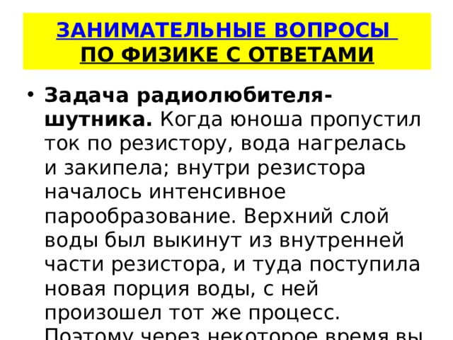   ЗАНИМАТЕЛЬНЫЕ ВОПРОСЫ  ПО ФИЗИКЕ С ОТВЕТАМИ    Задача радиолюбителя-шутника.  Когда юноша пропустил ток по ре­зистору, вода нагрелась и закипела; внутри резистора началось ин­тенсивное парообразование. Верхний слой воды был выкинут из внутренней части резистора, и туда поступила новая порция воды, с ней произошел тот же процесс. Поэтому через некоторое время вы­брос повторился. 