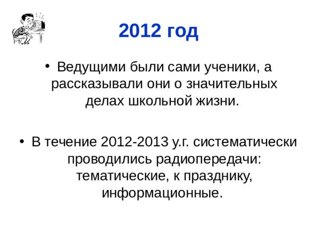 2012 год Ведущими были сами ученики, а рассказывали они о значительных делах школьной жизни.  В течение 2012-2013 у.г. систематически проводились радиопередачи: тематические, к празднику, информационные. 