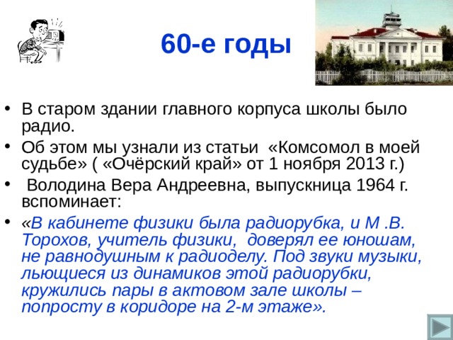 60- е годы В старом здании главного корпуса школы было радио. Об этом мы узнали из статьи «Комсомол в моей судьбе» ( «Очёрский край» от 1 ноября 2013 г.)  Володина Вера Андреевна, выпускница 1964 г. вспоминает: « В кабинете физики была радиорубка, и М .В. Торохов, учитель физики, доверял ее юношам, не равнодушным к радиоделу. Под звуки музыки, льющиеся из динамиков этой радиорубки, кружились пары в актовом зале школы – попросту в коридоре на 2-м этаже».  