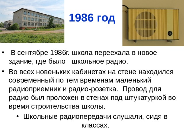 1986 год  В сентябре 1986г. школа переехала в новое здание, где было школьное радио. Во всех новеньких кабинетах на стене находился современный по тем временам маленький радиоприемник и радио-розетка. Провод для радио был проложен в стенах под штукатуркой во время строительства школы. Школьные радиопередачи слушали, сидя в классах. 