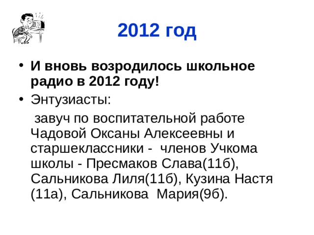 2012 год И вновь возродилось школьное радио в 2012 году! Энтузиасты:  завуч по воспитательной работе Чадовой Оксаны Алексеевны и старшеклассники - членов Учкома школы - Пресмаков Слава(11б), Сальникова Лиля(11б), Кузина Настя (11а), Сальникова Мария(9б).  