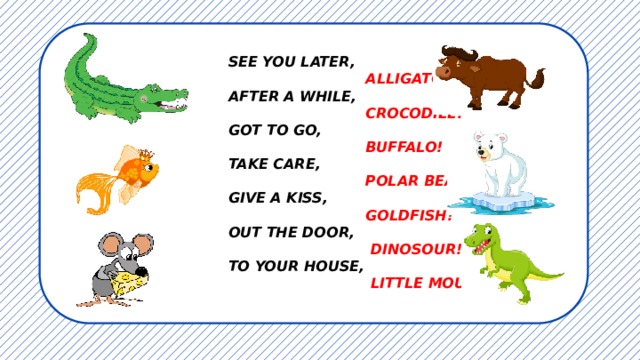 SEE YOU LATER,  ALLIGATOR!  AFTER A WHILE,  CROCODILE!  GOT TO GO,  BUFFALO!  TAKE CARE,  POLAR BEAR! GIVE A KISS,  GOLDFISH! OUT THE DOOR,  DINOSOUR! TO YOUR HOUSE,  LITTLE MOUSE!    