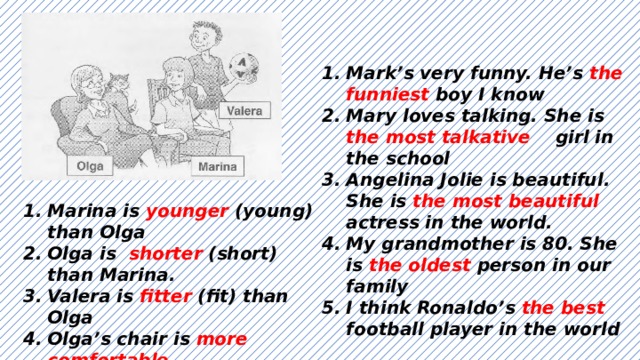 Mark’s very funny. He’s the funniest boy I know Mary loves talking. She is the most talkative girl in the school Angelina Jolie is beautiful. She is the most beautiful actress in the world. My grandmother is 80. She is the oldest person in our family I think Ronaldo’s the best football player in the world  Marina is younger (young) than Olga Olga is shorter (short) than Marina. Valera is fitter (fit) than Olga Olga’s chair is more comfortable (comfortable) than Marina’s chair Olga is older (old) than Valera 