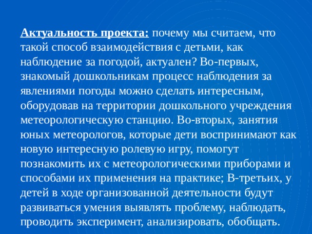 Актуальность проекта: почему мы считаем, что такой способ взаимодействия с детьми, как наблюдение за погодой, актуален? Во-первых, знакомый дошкольникам процесс наблюдения за явлениями погоды можно сделать интересным, оборудовав на территории дошкольного учреждения метеорологическую станцию. Во-вторых, занятия юных метеорологов, которые дети воспринимают как новую интересную ролевую игру, помогут познакомить их с метеорологическими приборами и способами их применения на практике; В-третьих, у детей в ходе организованной деятельности будут развиваться умения выявлять проблему, наблюдать, проводить эксперимент, анализировать, обобщать. 