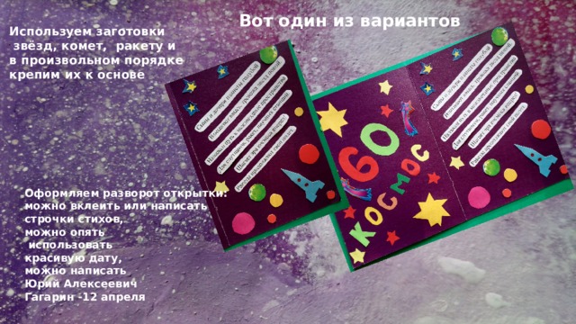 Вот один из вариантов Используем заготовки  звёзд, комет, ракету и в произвольном порядке крепим их к основе Оформляем разворот открытки: можно вклеить или написать строчки стихов, можно опять  использовать красивую дату, можно написать Юрий Алексеевич Гагарин -12 апреля 