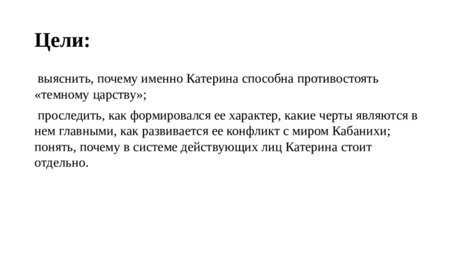 Цели:   выяснить, почему именно Катерина способна противостоять «темному царству»;  проследить, как формировался ее характер, какие черты являются в нем главными, как развивается ее конфликт с миром Кабанихи; понять, почему в системе действующих лиц Катерина стоит отдельно. 