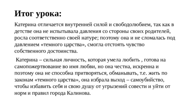 Итог урока: Катерина отличается внутренней силой и свободолюбием, так как в детстве она не испытывала давления со стороны своих родителей, росла соответственно своей натуре; поэтому она и не сломалась под давлением «темного царства», смогла отстоять чувство собственного достоинства.  Катерина – сильная личность, которая умела любить , готова на самопожертвование во имя любви, но она честна, искренна и поэтому она не способна притворяться, обманывать, т.е. жить по законам «темного царства», она избрала выход – самоубийство, чтобы избавить себя и свою душу от угрызений совести и уйти от норм и правил города Калинова. 