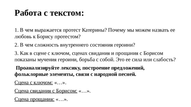 Работа с текстом:   1. В чем выражается протест Катерины? Почему мы можем назвать ее любовь к Борису протестом? 2. В чем сложность внутреннего состояния героини? 3. Как в сцене с ключом, сценах свидания и прощания с Борисом показаны мучения героини, борьба с собой. Это ее сила или слабость?  Проанализируйте лексику, построение предложений, фольклорные элементы, связи с народной песней. Сцена с ключом:  «…». Сцена свидания с Борисом:  «…». Сцена прощания:  «…». 